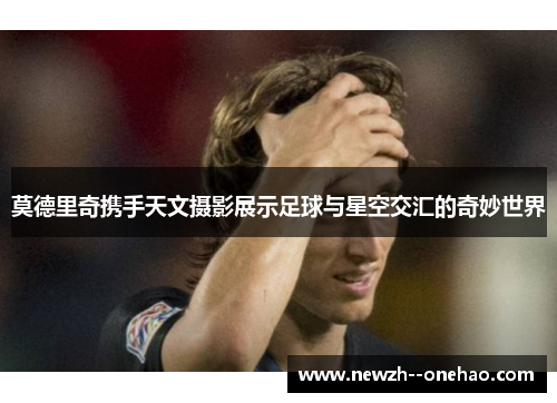 莫德里奇携手天文摄影展示足球与星空交汇的奇妙世界 莫德里奇携手天文摄影展示足球与星空交汇的奇妙世界