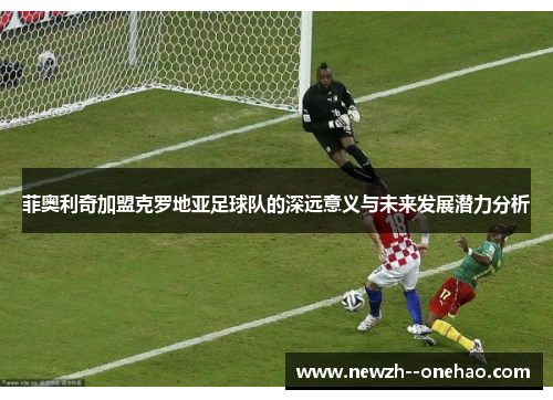 菲奥利奇加盟克罗地亚足球队的深远意义与未来发展潜力分析 菲奥利奇加盟克罗地亚足球队的深远意义与未来发展潜力分析