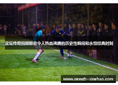 足坛传奇回顾那些令人热血沸腾的历史性瞬间和永恒经典时刻 足坛传奇回顾那些令人热血沸腾的历史性瞬间和永恒经典时刻