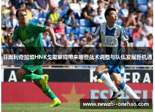 菲奥利奇加盟HNK戈里察将带来哪些战术调整与队伍发展新机遇