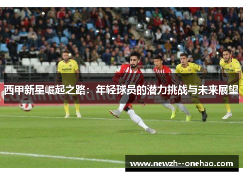 西甲新星崛起之路：年轻球员的潜力挑战与未来展望