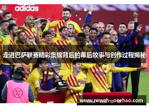 走进巴萨联赛精彩集锦背后的幕后故事与创作过程揭秘