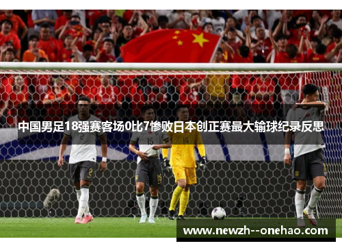 中国男足18强赛客场0比7惨败日本创正赛最大输球纪录反思