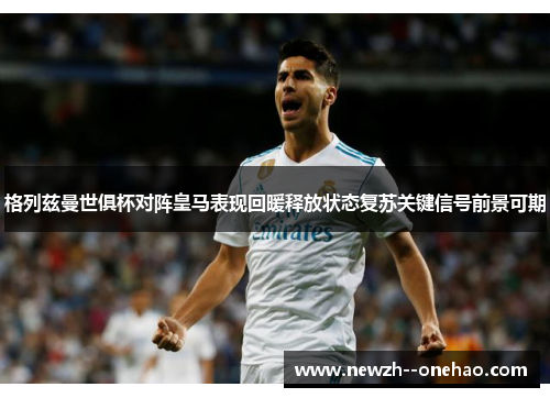 格列兹曼世俱杯对阵皇马表现回暖释放状态复苏关键信号前景可期