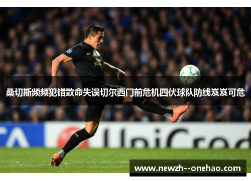桑切斯频频犯错致命失误切尔西门前危机四伏球队防线岌岌可危