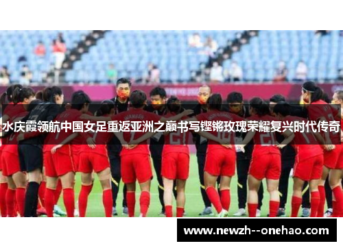 水庆霞领航中国女足重返亚洲之巅书写铿锵玫瑰荣耀复兴时代传奇