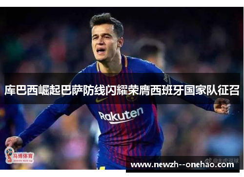 库巴西崛起巴萨防线闪耀荣膺西班牙国家队征召 库巴西崛起巴萨防线闪耀荣膺西班牙国家队征召